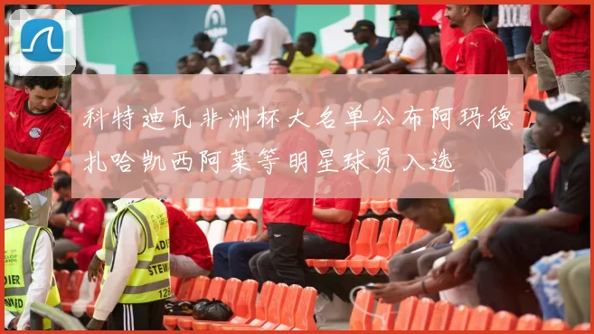 科特迪瓦非洲杯大名单公布阿玛德扎哈凯西阿莱等明星球员入选