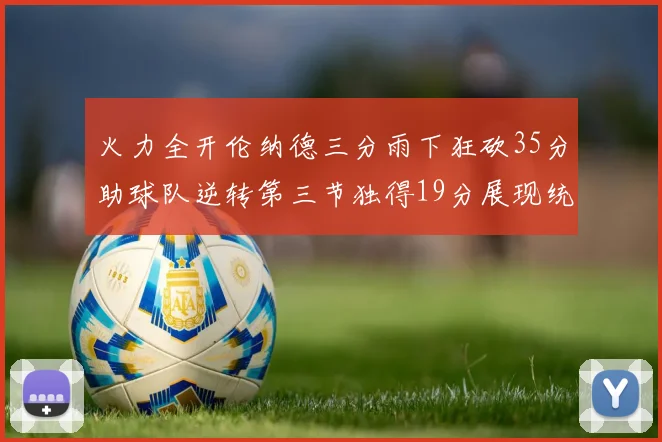 火力全开伦纳德三分雨下狂砍35分助球队逆转第三节独得19分展现统治力