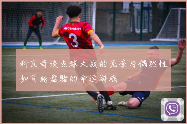 科瓦奇谈点球大战的无奈与偶然性如同轮盘赌的命运游戏