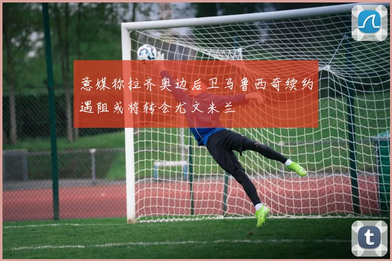 意媒称拉齐奥边后卫马鲁西奇续约遇阻或将转会尤文米兰
