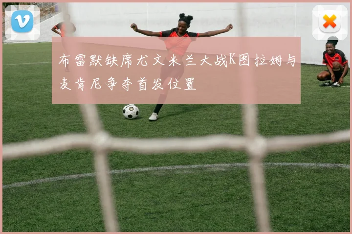 布雷默缺席尤文米兰大战K图拉姆与麦肯尼争夺首发位置