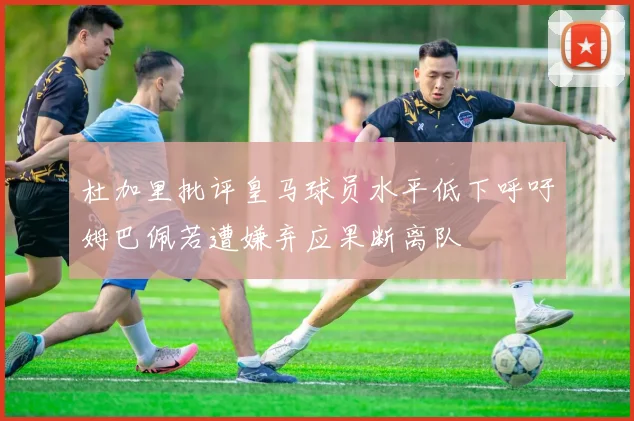 杜加里批评皇马球员水平低下呼吁姆巴佩若遭嫌弃应果断离队