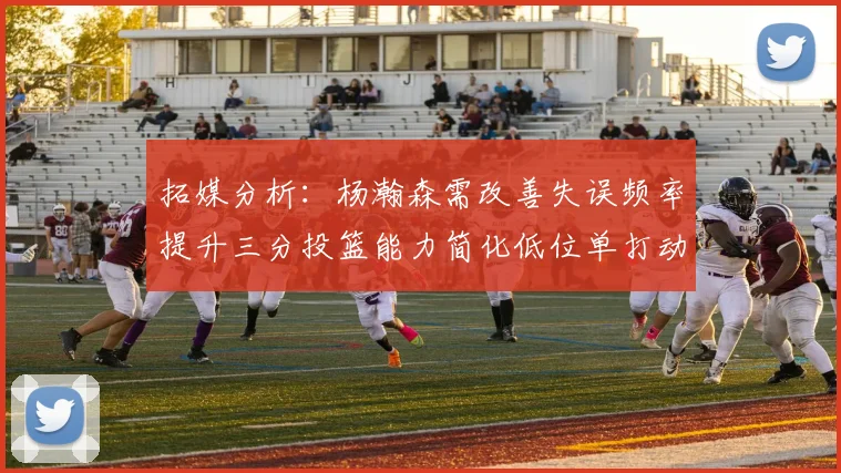 拓媒分析：杨瀚森需改善失误频率提升三分投篮能力简化低位单打动作