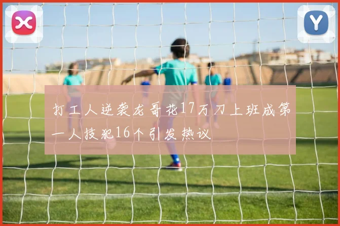 打工人逆袭龙哥花17万刀上班成第一人技犯16个引发热议