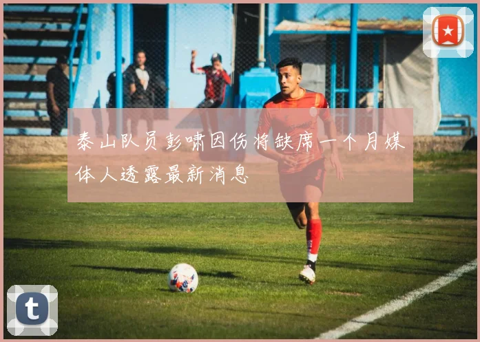 泰山队员彭啸因伤将缺席一个月媒体人透露最新消息