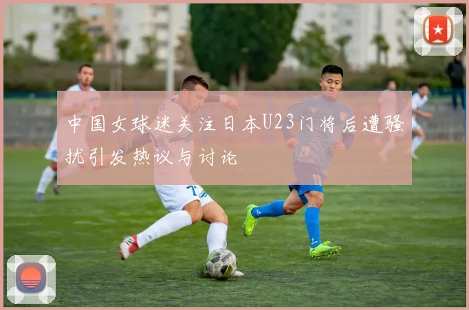 中国女球迷关注日本U23门将后遭骚扰引发热议与讨论