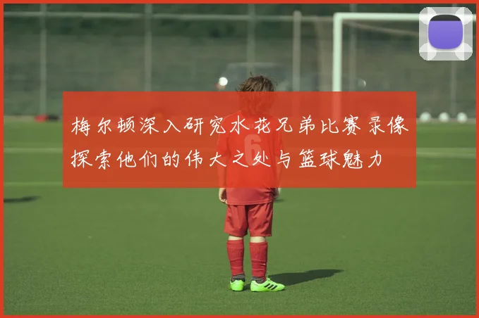 梅尔顿深入研究水花兄弟比赛录像探索他们的伟大之处与篮球魅力