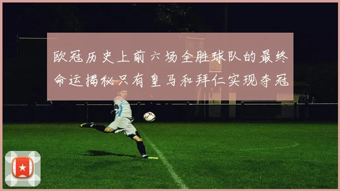 欧冠历史上前六场全胜球队的最终命运揭秘只有皇马和拜仁实现夺冠梦想
