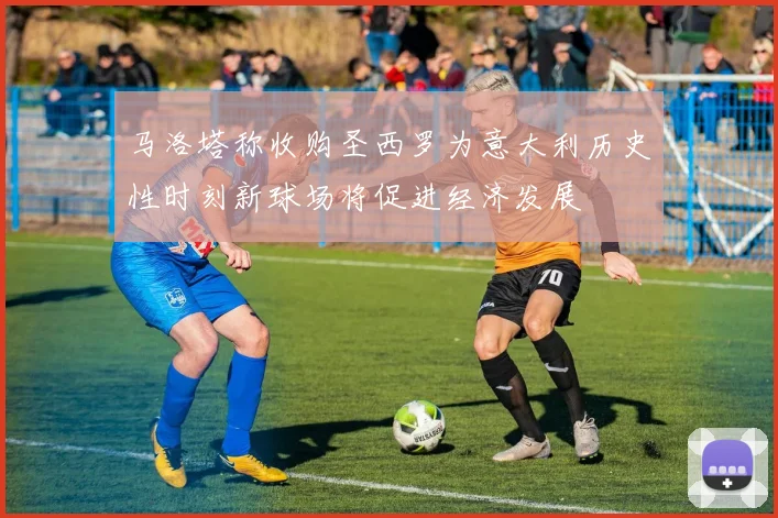 马洛塔称收购圣西罗为意大利历史性时刻新球场将促进经济发展