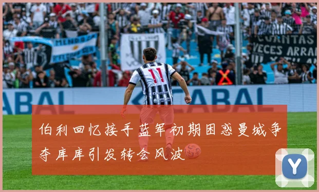 伯利回忆接手蓝军初期困惑曼城争夺库库引发转会风波