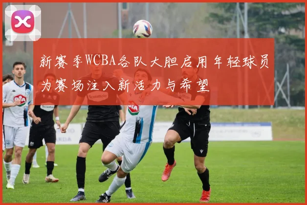 新赛季WCBA各队大胆启用年轻球员为赛场注入新活力与希望