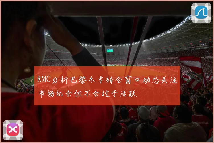 RMC分析巴黎冬季转会窗口动态关注市场机会但不会过于活跃