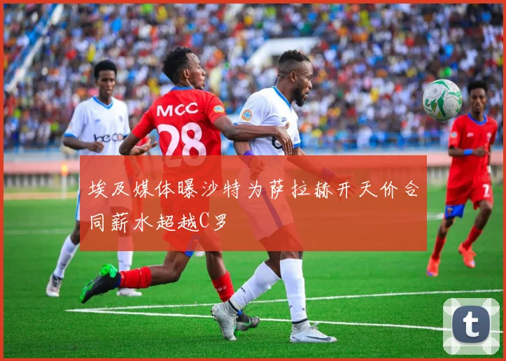 埃及媒体曝沙特为萨拉赫开天价合同薪水超越C罗