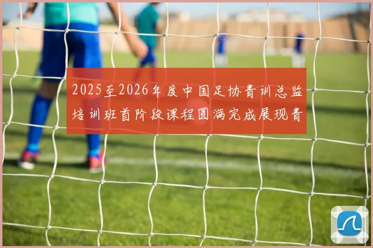 2025至2026年度中国足协青训总监培训班首阶段课程圆满完成展现青训新发展