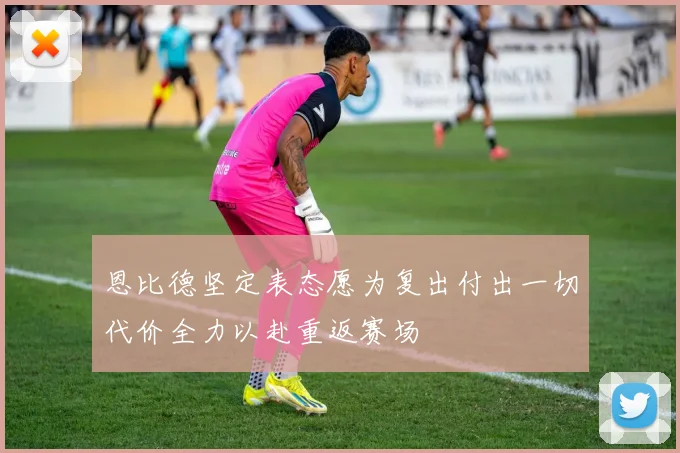 恩比德坚定表态愿为复出付出一切代价全力以赴重返赛场
