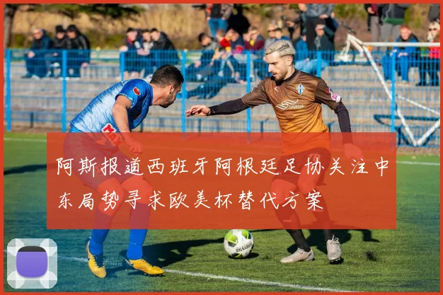 阿斯报道西班牙阿根廷足协关注中东局势寻求欧美杯替代方案
