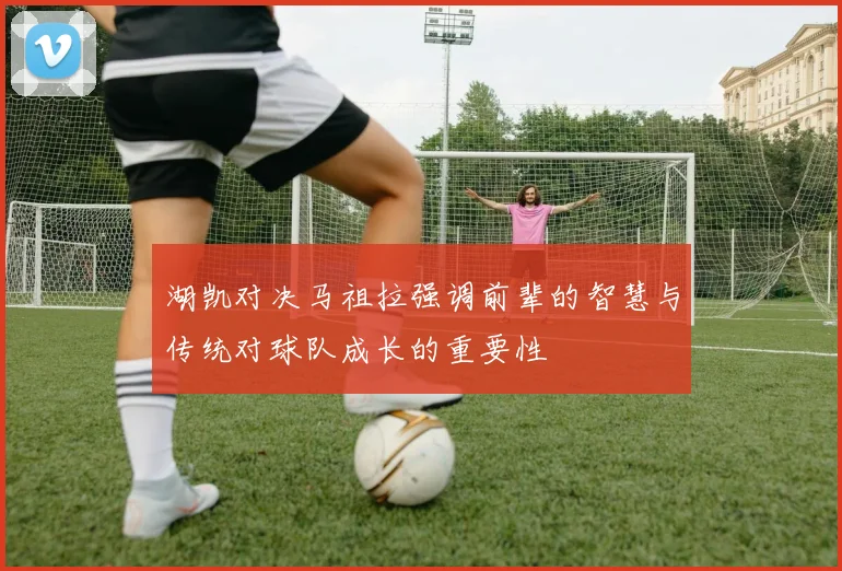 湖凯对决马祖拉强调前辈的智慧与传统对球队成长的重要性