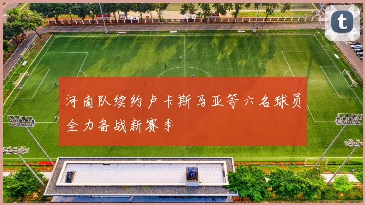 河南队续约卢卡斯马亚等六名球员全力备战新赛季
