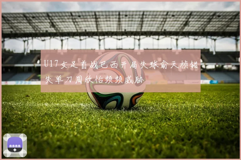 U17女足首战巴西开局失球俞天桢错失单刀周欣怡频频威胁