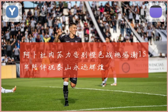 阿卜杜肉苏力告别橙色战袍感谢15年陪伴祝泰山永远辉煌
