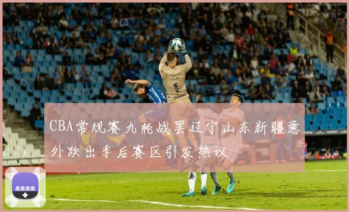 CBA常规赛九轮战罢辽宁山东新疆意外跌出季后赛区引发热议