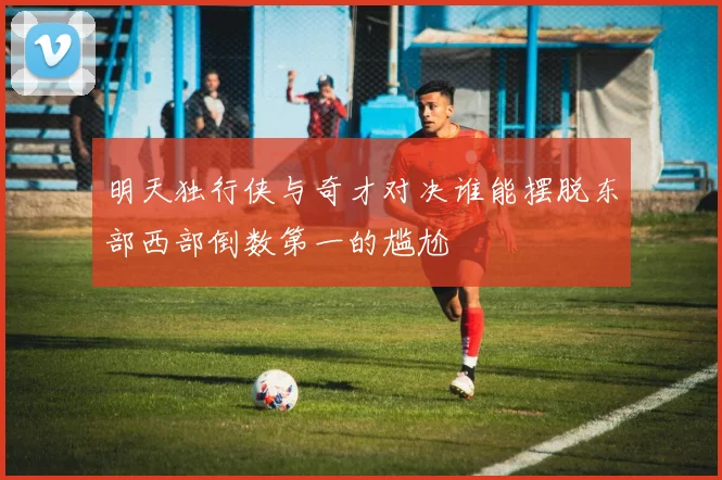 明天独行侠与奇才对决谁能摆脱东部西部倒数第一的尴尬