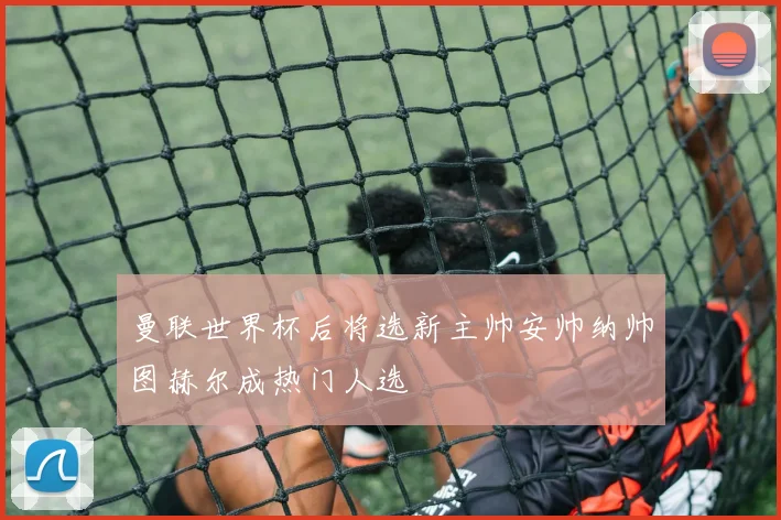曼联世界杯后将选新主帅安帅纳帅图赫尔成热门人选