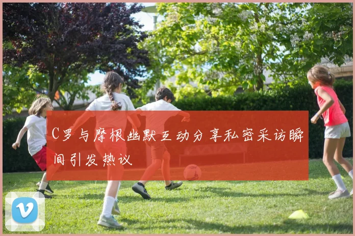 C罗与摩根幽默互动分享私密采访瞬间引发热议