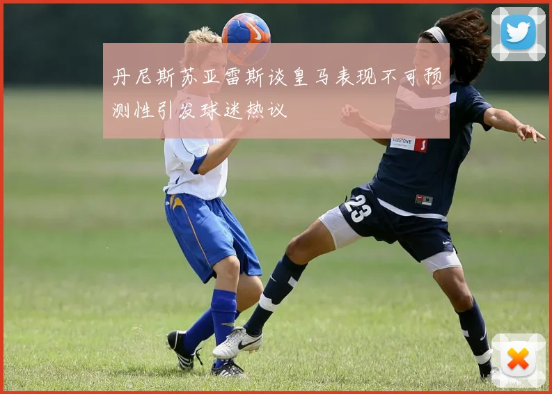 丹尼斯苏亚雷斯谈皇马表现不可预测性引发球迷热议