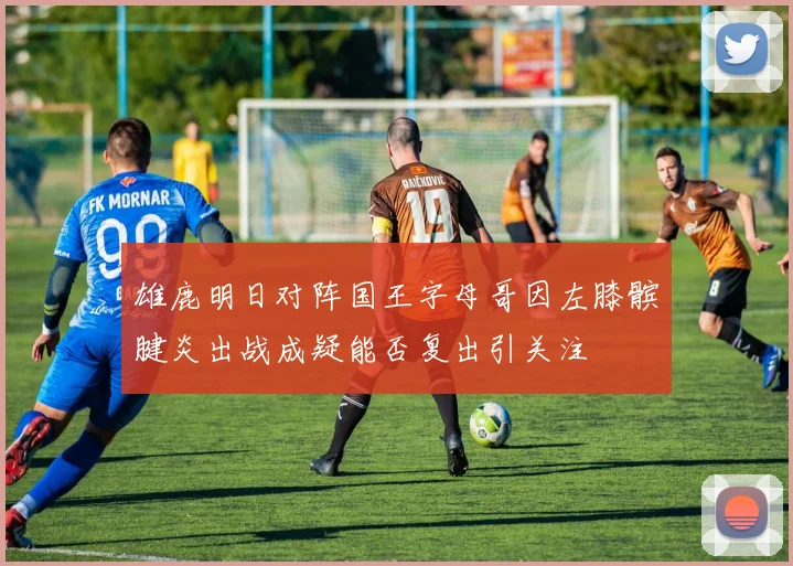 雄鹿明日对阵国王字母哥因左膝髌腱炎出战成疑能否复出引关注