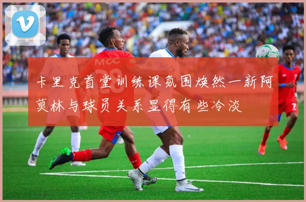 卡里克首堂训练课氛围焕然一新阿莫林与球员关系显得有些冷淡